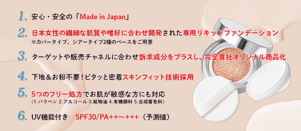 6つの特徴 1.安心安全のMade in Japan、2.日本女性の繊細な肌質や嗜好に合わせ開発された専用リキッドファンデーション、3.ターゲットや販売チャンネルに合わせ訴求成分をプラスし、完全貴社オリジナル商品化、4.下地＆お粉不要!ピタッと密着スキンフィット技術採用、5.5つのフリー処方でお肌が敏感な方にも対応、6.UV機能付き SPF30/PA++〜+++(予測値)