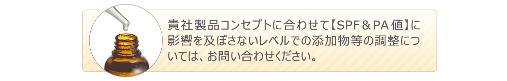 貴社製品コンセプトに合わせて【SPF&PA値】に影響を及ぼさないレベルでの添加物等の調整については、お問い合わせください。