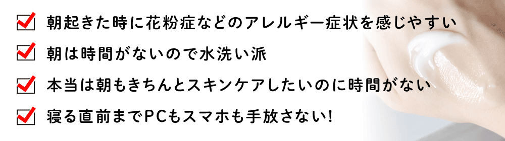 朝起きた時に花粉症などのアレルギー症状を感じやすい／朝は時間がないので水洗い派／本当は朝もきちんとスキンケアしたいのに時間がない／寝る直前までPCもスマホも手放さない!