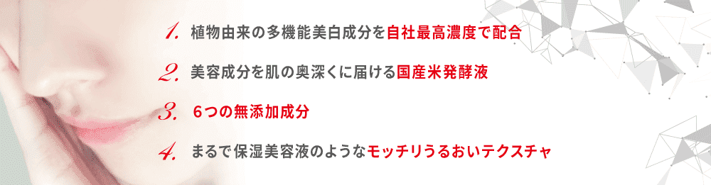1.植物由来の多機能美白成分を自社最高濃度で配合/2.美容成分を肌の奥深くに届ける国産米発酵液/2.6つの無添加成分/4.まるで保湿美容液のようなモッチリうるおいテクスチャ