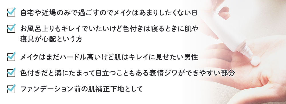 自宅や近場のみで過ごすのでメイクはあまりしたくない日／お風呂上りもキレイでいたいけど色付きは寝るときに肌や寝具が心配という方／メイクはまだハードル高いけど肌はキレイに見せたい男性／色付きだと溝にたまって目立つこともある表情ジワができやすい部分／ファンデーション前の肌補正下地として