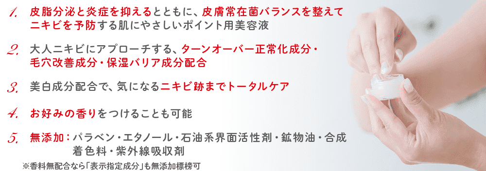 1.皮脂分泌と炎症を抑えるとともに、皮膚常在菌バランスを整えてニキビを予防する肌にやさしいポイント用美容液／2.大人ニキビにアプローチする、ターンオーバー正常化成分・毛穴改善成分・保湿バリア成分配合／3.美白成分配合で、気になるニキビ跡までトータルケア／4.お好みの香りをつけることも可能／5.無添加: パラベン・エタノール・石油系界面活性剤・鉱物油・合成 着色料・紫外線吸収剤