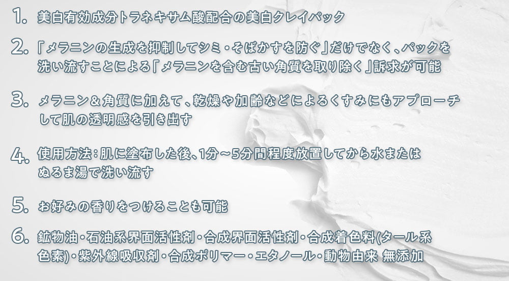 1.美白有効成分トラネキサム酸配合の美白クレイパック/2.「メラニンの生成を抑制してシミ・そばかすを防ぐ」だけでなく、パックを 洗い流すことによる「メラニンを含む古い角質を取り除く」訴求が可能/3.メラニン&角質に加えて、乾燥や加齢などによるくすみにもアプローチして肌の透明感を引き出す/4.使用方法:肌に塗布した後、1分~5分間程度放置してから水またはぬるま湯で洗い流す/5.お好みの香りをつけることも可能/6.鉱物油・石油系界面活性剤・合成界面活性剤・合成着色料(タール系 色素)・紫外線吸収剤・合成ポリマー・エタノール・動物由来 無添加