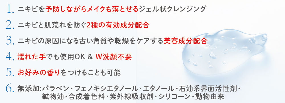 1.ニキビを予防しながらメイクも落とせるジェル状クレンジング/2.ニキビと肌荒れを防ぐ2種の有効成分配合/3.ニキビの原因になる古い角質や乾燥をケアする美容成分配合/4.濡れた手でも使用OK&W洗顔不要/5.お好みの香りをつけることも可能/6.無添加:パラベン・フェノキシエタノール・エタノール・石油系界面活性剤・鉱物油・合成着色料・紫外線吸収剤・シリコーン・動物由来