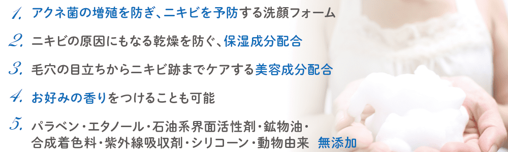 1.アクネ菌の増殖を防ぎ、ニキビを予防する洗顔フォーム/2.ニキビの原因にもなる乾燥を防ぐ、保湿成分配合/3.毛穴の目立ちからニキビ跡までケアする美容成分配合/4.お好みの香りをつけることも可能/5.パラベン・エタノール・石油系界面活性剤・鉱物油・合成着色料・紫外線吸収剤・シリコーン・動物由来 無添加