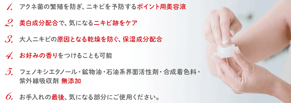 1.アクネ菌の繁殖を防ぎ、ニキビを予防するポイント用美容液／2.美白成分配合で、気になるニキビ跡をケア／3.大人ニキビの原因となる乾燥を防ぐ、保湿成分配合／4.お好みの香りをつけることも可能／5.フェノキシエタノール・鉱物油・石油系界面活性剤・合成着色料・紫外線吸收劑 無添加／6.お手入れの最後、気になる部分にご使用ください