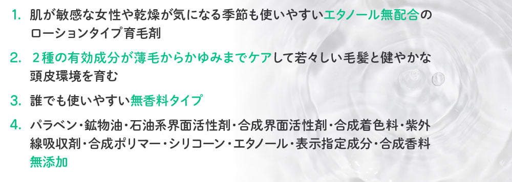 1.肌が敏感な女性や乾燥が気になる季節も使いやすいエタノール無配合のローションタイプ育毛剤／2.2種の有効成分が薄毛からかゆみまでケアして若々しい毛髪と健やかな頭皮環境を育む／3.誰でも使いやすい無香料タイプ／4.パラベン・鉱物油・石油系界面活性剤・合成界面活性剤・合成着色料・紫外線吸収剤・合成ポリマー・シリコーン・エタノール・表示指定成分・合成香料・無添加