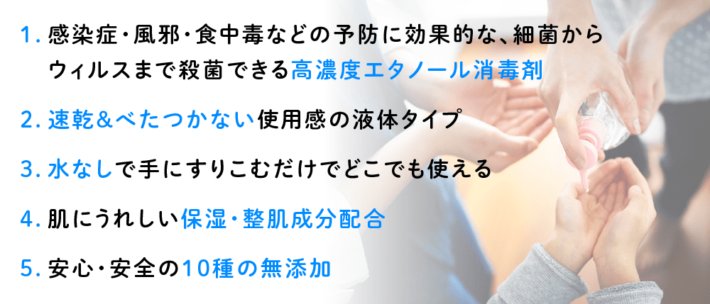 1.感染症・風邪・食中毒などの予防に効果的な、細菌からウィルスまで殺菌できる高濃度エタノール消毒剤／2.速乾＆べたつかない使用感の液体タイプ／3.水なしで手にすりこむだけでどこでも使える／4.肌にうれしい保湿・整肌成分配合／5.安心・安全の10種の無添加