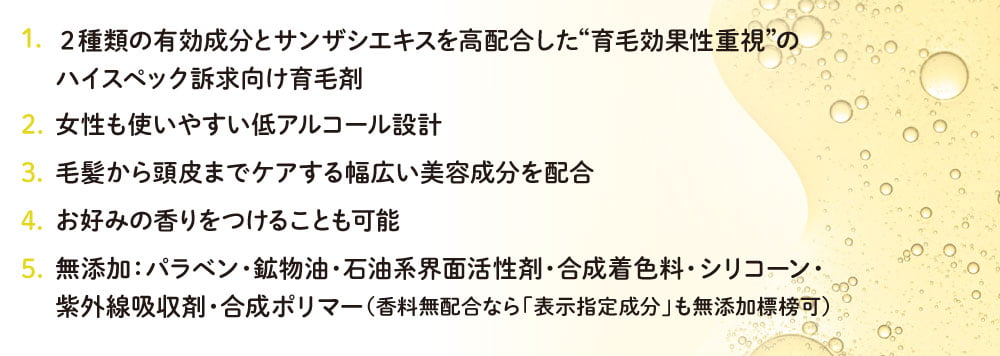 1. 2種類の有効成分とサンザシエキスを高配合した“育毛効果性重視”のハイスペック訴求向け育毛剤／2.女性も使いやすい低アルコール設計／3.毛髪から頭皮までケアする幅広い美容成分を配合／4.お好みの香りをつけることも可能／5.無添加:パラベン・鉱物油・石油系界面活性剤・合成着色料 シリコーン・紫外線吸収剤・合成ポリマー(香料無配合なら 「表示指定成分」も無添加標榜可)