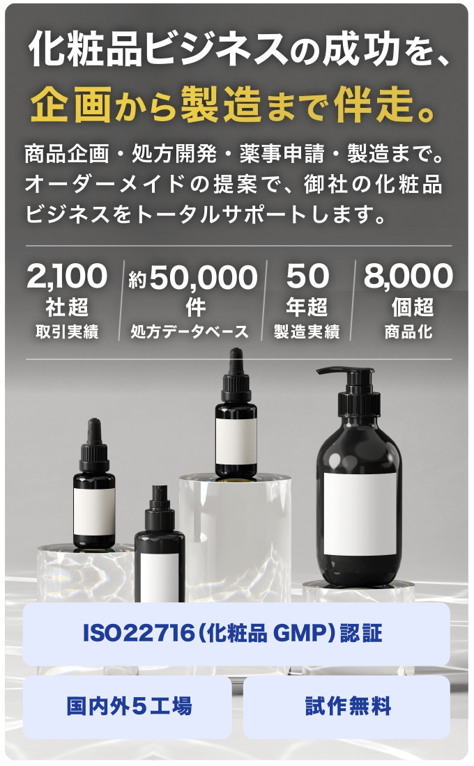 化粧品ビジネスの成功を、企画から製造まで伴走。商品企画・処方開発・薬事申請・製造まで。オーダーメイドの提案で、御社の化粧品ビジネスをトータルサポートします。「2,100社超（取引実績）/50,000件（処方データベース）/ 50年超（製造実績）/ 8,000個超（商品化）」ISO 22716（化粧品GMP）認証/国内外5工場/試作無料