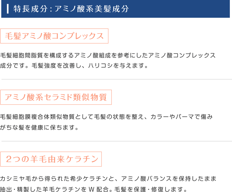 特長成分:アミノ酸系美髪成分|毛髪アミノ酸コンプレックス:毛髪細胞間脂質を構成するアミノ酸組成を参考にしたアミノ酸コンプレックス成分です。毛髪強度を改善し、ハリコシを与えます。|アミノ酸系セラミド類似物質:毛髪細胞膜複合体類似物質として毛髪の状態を整え、カラーやパーマで傷みがちな髪を健康に保ちます。|2つの羊毛由来ケラチン:カシミヤ毛から得られた希少ケラチンと、アミノ酸バランスを保持したまま抽出・精製した羊毛ケラチンをW配合。毛髪を保護・修復します。