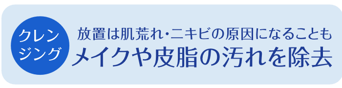 【クレンジング】メイクや皮脂の汚れを除去。放置は肌荒れ・ニキビの原因になることも。