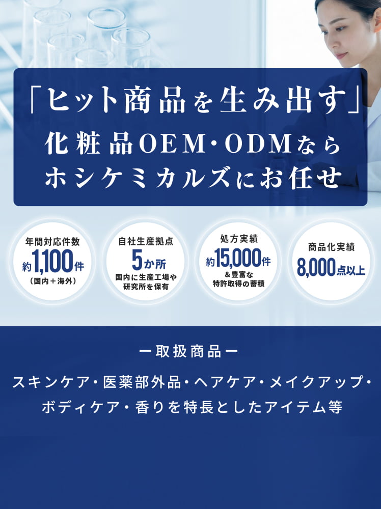 「ヒット商品を生み出す」化粧品OEN・ODNならホシケミカルズにお任せ。取扱商品: スキンケア・医薬部外品・ヘアケア・メイクアップ・ボディケア・香りを特長としたアイテム等